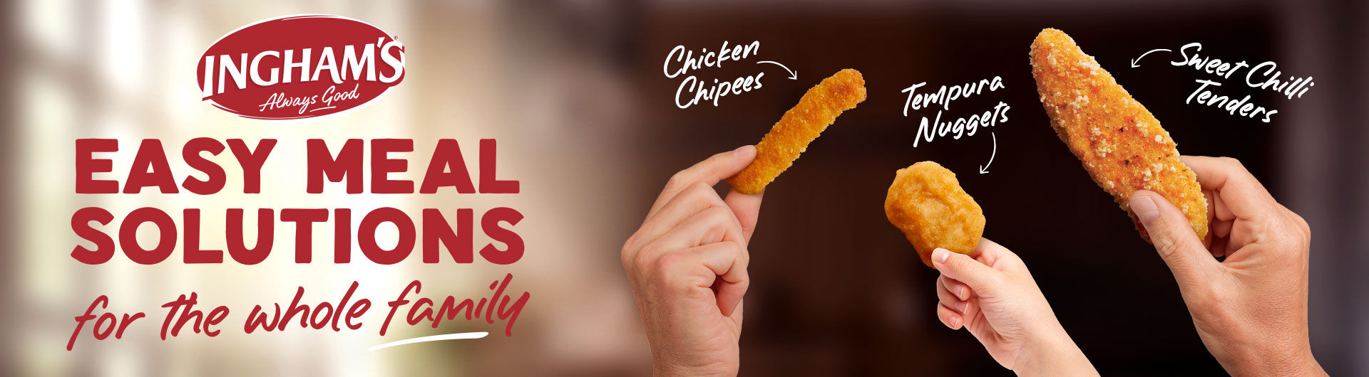 Ingham's logo. Easy meal solutions for the whole family. 3 hands holding chicken chipees, tempura nuggets and sweet chilli tenders.